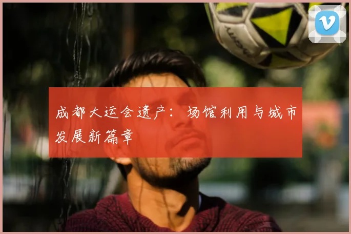 成都大运会遗产：场馆利用与城市发展新篇章