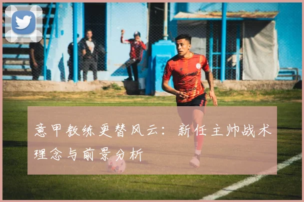 意甲教练更替风云:新任主帅战术理念与前景分析