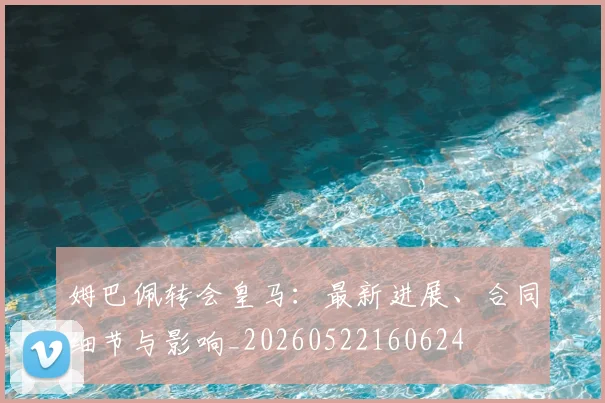 姆巴佩转会皇马:最新进展、合同细节与影响_20260522160624