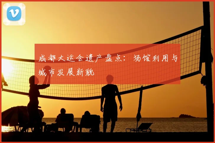 成都大运会遗产盘点:场馆利用与城市发展新貌