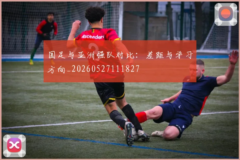 国足与亚洲强队对比：差距与学习方向_20260527111827